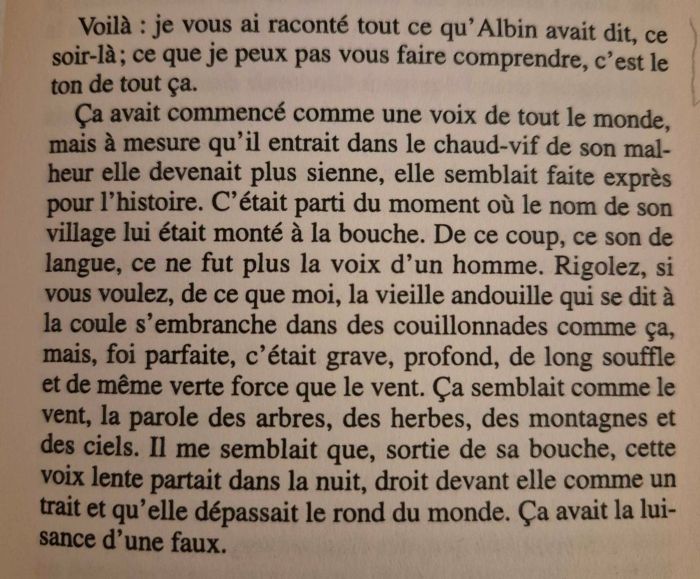 Voilà : je vous ai raconté tout ce qu’Albin avait dit, ce soir-là ; ce que je peux pas vous faire comprendre, c’est le ton de tout ça. Ça avait commencé comme une voix de tout le monde, mais à mesure qu’il entrait dans le chaud-vif de son malheur elle devenait plus sienne, elle semblait faite exprès pour l’histoire. C’était parti du moment où le nom de son village lui était monté à la bouche. De ce coup, ce son de langue, ce ne fut plus la voix d’un homme. Rigolez, si vous voulez, de ce que moi, la vieille andouille qui se dit à la coule s’embranche dans des couillonnades comme ça, mais, foi parfaite, c’était grave, profond, de long souffle et de même verte force que le vent. Ça semblait comme le vent, la parole des arbres, des herbes, des montagnes et des ciels. Il me semblait que, sortie de sa bouche, cette voix lente partait dans la nuit, droit devant elle comme un trait et qu’elle dépassait le rond du monde. Ça avait la luisance d’une faux.